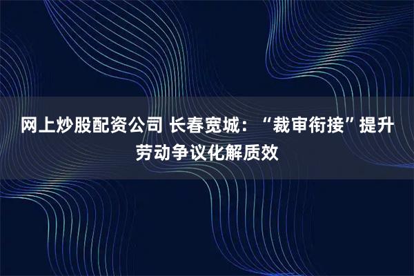 网上炒股配资公司 长春宽城：“裁审衔接”提升劳动争议化解质效