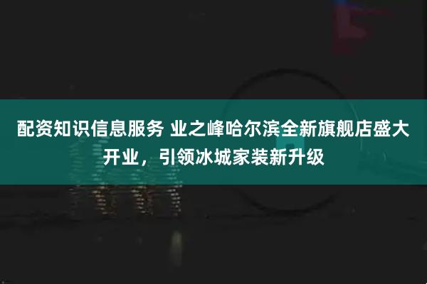 配资知识信息服务 业之峰哈尔滨全新旗舰店盛大开业，引领冰城家装新升级