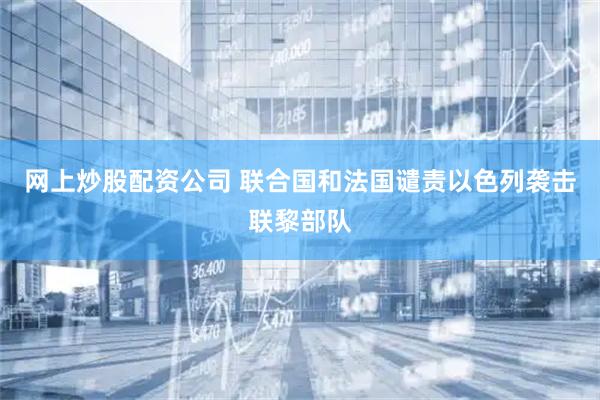 网上炒股配资公司 联合国和法国谴责以色列袭击联黎部队