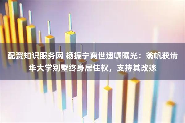 配资知识服务网 杨振宁离世遗嘱曝光：翁帆获清华大学别墅终身居住权，支持其改嫁