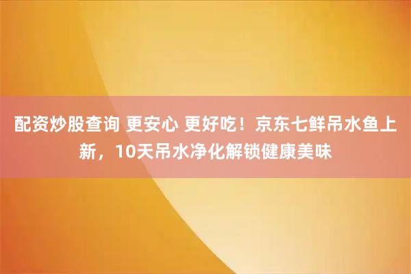 配资炒股查询 更安心 更好吃！京东七鲜吊水鱼上新，10天吊水净化解锁健康美味