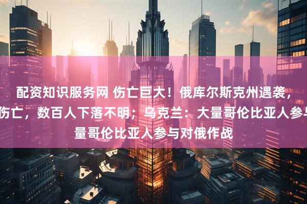 配资知识服务网 伤亡巨大！俄库尔斯克州遇袭，近2000人伤亡，数百人下落不明；乌克兰：大量哥伦比亚人参与对俄作战