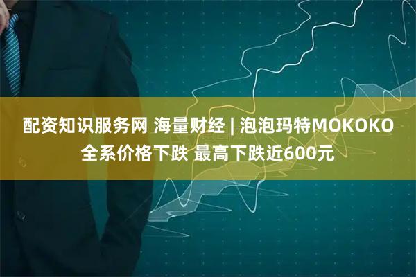配资知识服务网 海量财经 | 泡泡玛特MOKOKO全系价格下跌 最高下跌近600元