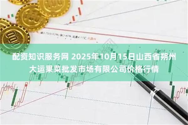 配资知识服务网 2025年10月15日山西省朔州大运果菜批发市场有限公司价格行情
