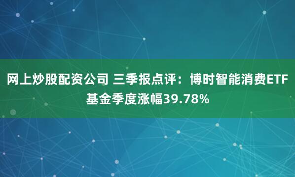 网上炒股配资公司 三季报点评：博时智能消费ETF基金季度涨幅39.78%