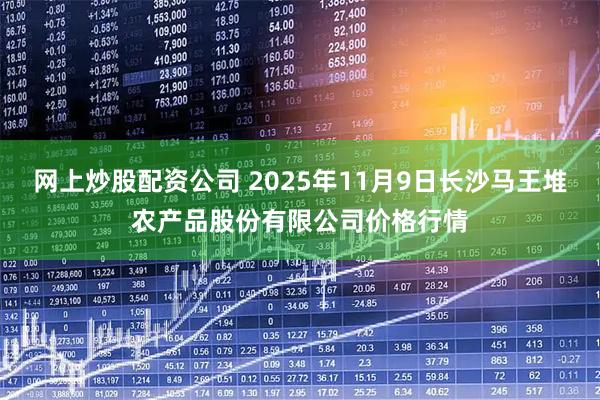 网上炒股配资公司 2025年11月9日长沙马王堆农产品股份有限公司价格行情