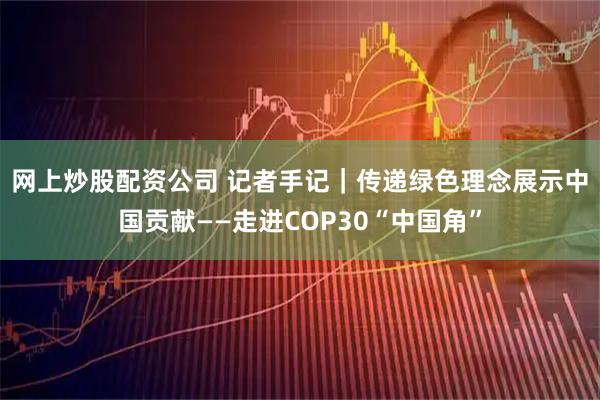 网上炒股配资公司 记者手记｜传递绿色理念　展示中国贡献——走进COP30“中国角”
