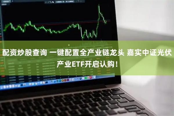 配资炒股查询 一键配置全产业链龙头 嘉实中证光伏产业ETF开启认购！