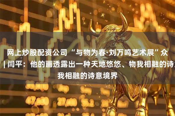 网上炒股配资公司 “与物为春·刘万鸣艺术展”众家谈⑫ | 闫平：他的画透露出一种天地悠悠、物我相融的诗意境界