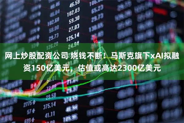 网上炒股配资公司 烧钱不断！马斯克旗下xAI拟融资150亿美元，估值或高达2300亿美元