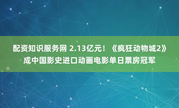 配资知识服务网 2.13亿元！《疯狂动物城2》成中国影史进口动画电影单日票房冠军