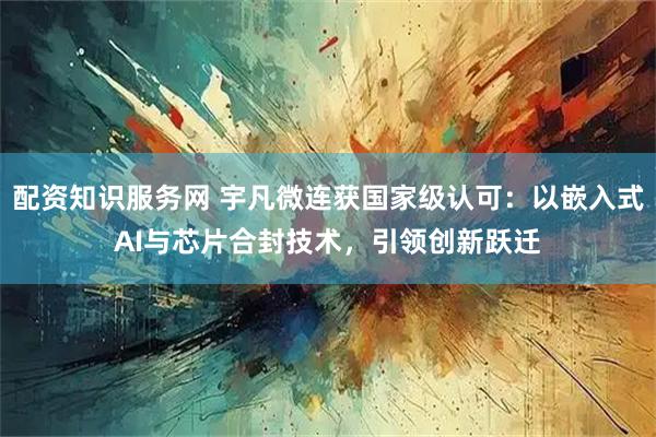 配资知识服务网 宇凡微连获国家级认可：以嵌入式AI与芯片合封技术，引领创新跃迁