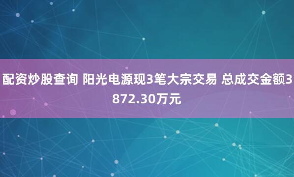 配资炒股查询 阳光电源现3笔大宗交易 总成交金额3872.30万元