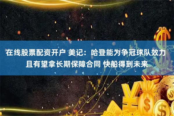 在线股票配资开户 美记：哈登能为争冠球队效力 且有望拿长期保障合同 快船得到未来