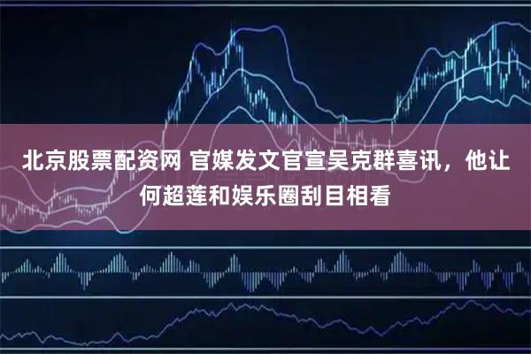 北京股票配资网 官媒发文官宣吴克群喜讯，他让何超莲和娱乐圈刮目相看